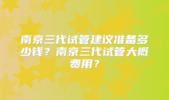 南京三代试管建议准备多少钱?南京三代试管大概费用?