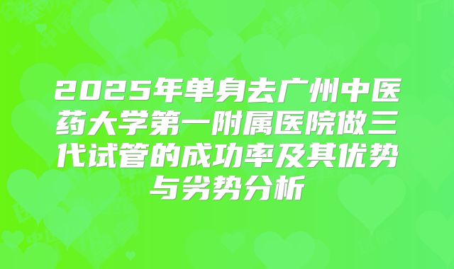2025年单身去广州中医药大学第一附属医院做三代试管的成功率及其优势与劣势分析