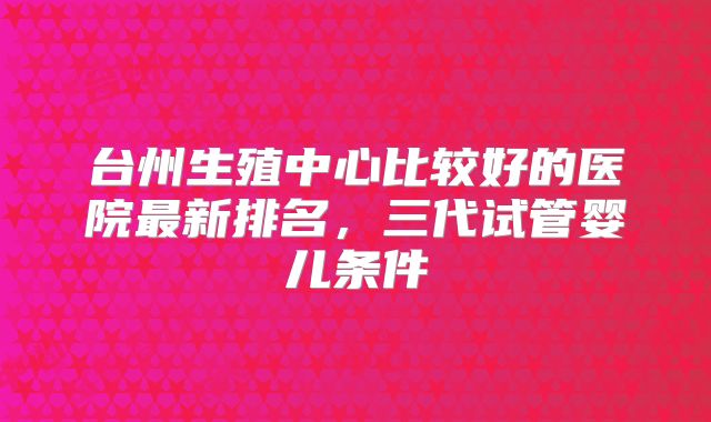 台州生殖中心比较好的医院最新排名,三代试管婴儿条件