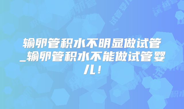 输卵管积水不明显做试管_输卵管积水不能做试管婴儿！
