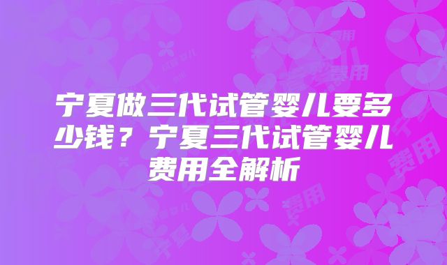 宁夏做三代试管婴儿要多少钱？宁夏三代试管婴儿费用全解析