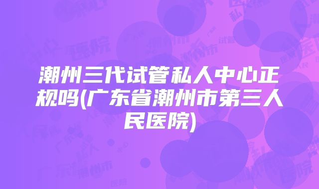 潮州三代试管私人中心正规吗(广东省潮州市第三人民医院)
