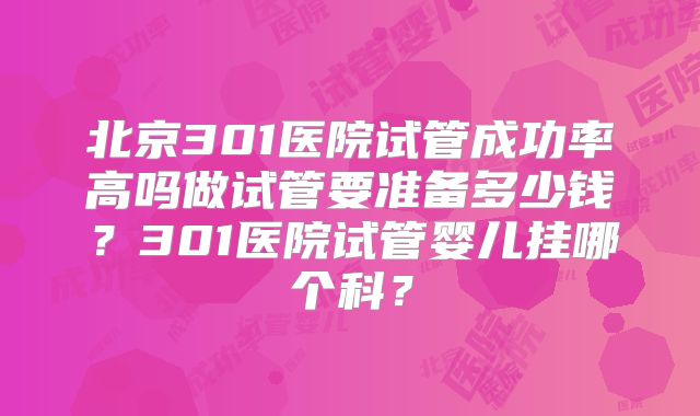 北京301医院试管成功率高吗做试管要准备多少钱?301医院试管婴儿挂哪个科?