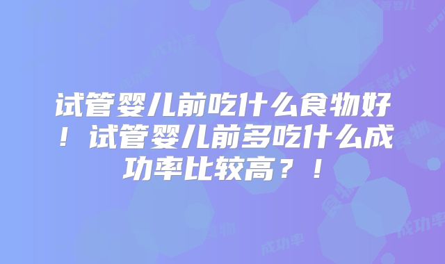 试管婴儿前吃什么食物好!试管婴儿前多吃什么成功率比较高?!
