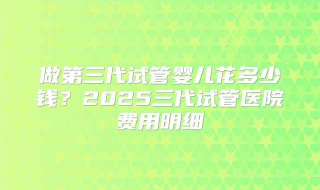 做第三代试管婴儿花多少钱?2025三代试管医院费用明细