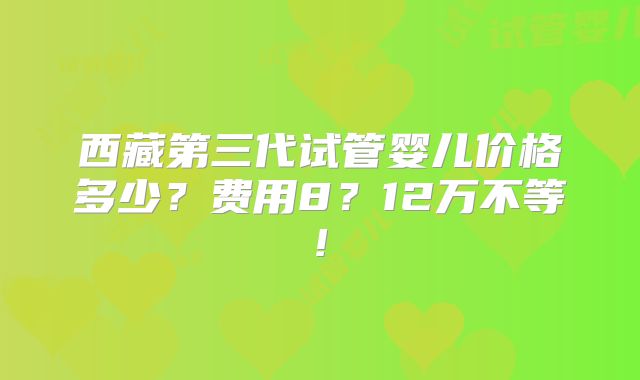 西藏第三代试管婴儿价格多少？费用8？12万不等!