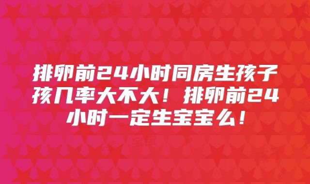 排卵前24小时同房生孩子孩几率大不大！排卵前24小时一定生宝宝么！