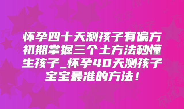怀孕四十天测孩子有偏方初期掌握三个土方法秒懂生孩子_怀孕40天测孩子宝宝最准的方法!