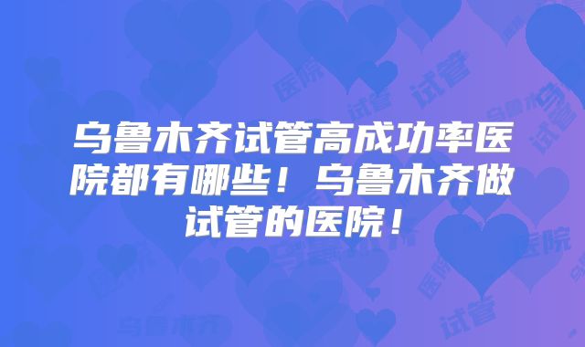 乌鲁木齐试管高成功率医院都有哪些！乌鲁木齐做试管的医院！
