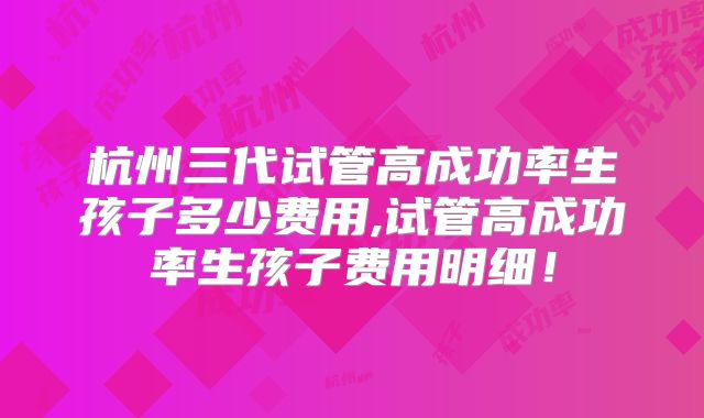 杭州三代试管高成功率生孩子多少费用,试管高成功率生孩子费用明细!