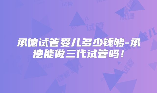 承德试管婴儿多少钱够-承德能做三代试管吗！
