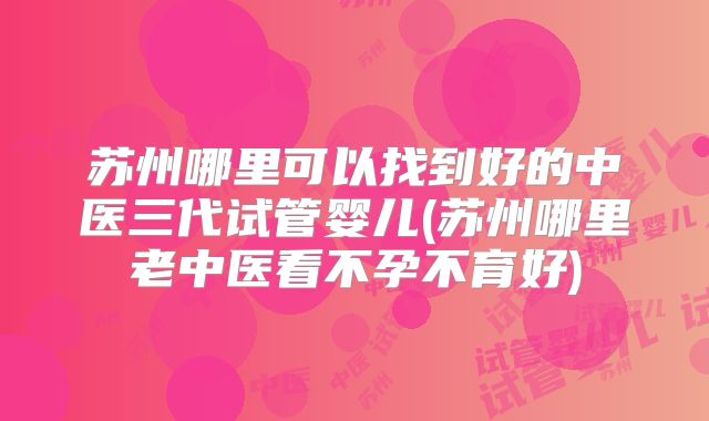 苏州哪里可以找到好的中医三代试管婴儿(苏州哪里老中医看不孕不育好)