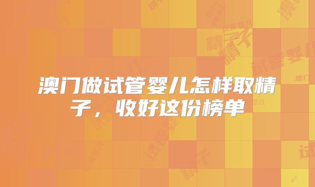 澳门做试管婴儿怎样取精子，收好这份榜单
