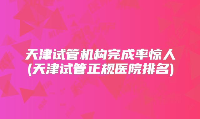 天津试管机构完成率惊人(天津试管正规医院排名)