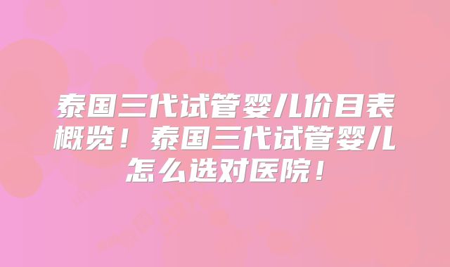 泰国三代试管婴儿价目表概览！泰国三代试管婴儿怎么选对医院！