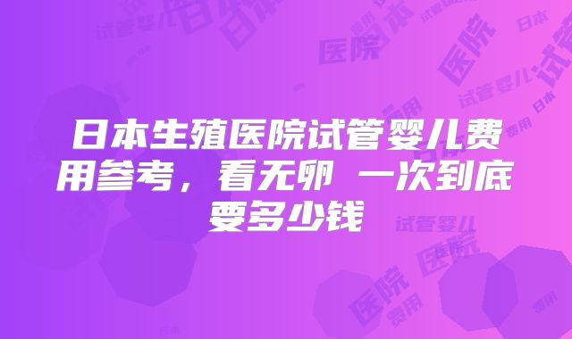 日本生殖医院试管婴儿费用参考，看无卵�一次到底要多少钱
