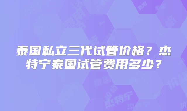 泰国私立三代试管价格？杰特宁泰国试管费用多少？