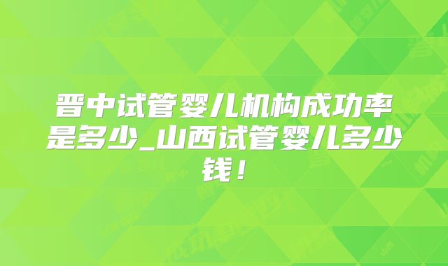 晋中试管婴儿机构成功率是多少_山西试管婴儿多少钱！