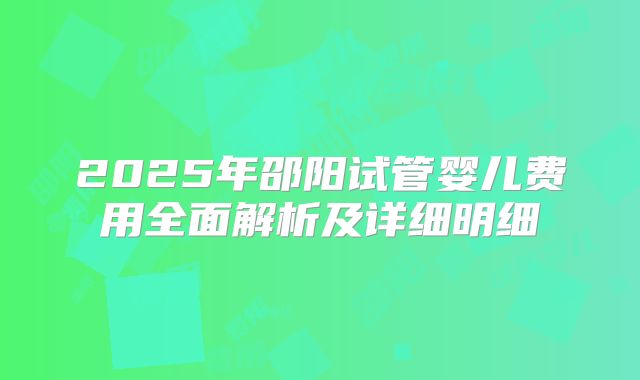 2025年邵阳试管婴儿费用全面解析及详细明细