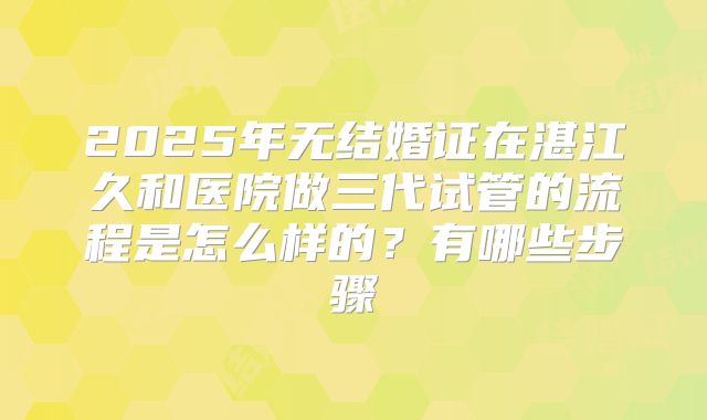 2025年无结婚证在湛江久和医院做三代试管的流程是怎么样的?有哪些步骤