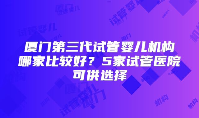 厦门第三代试管婴儿机构哪家比较好？5家试管医院可供选择