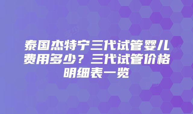 泰国杰特宁三代试管婴儿费用多少?三代试管价格明细表一览