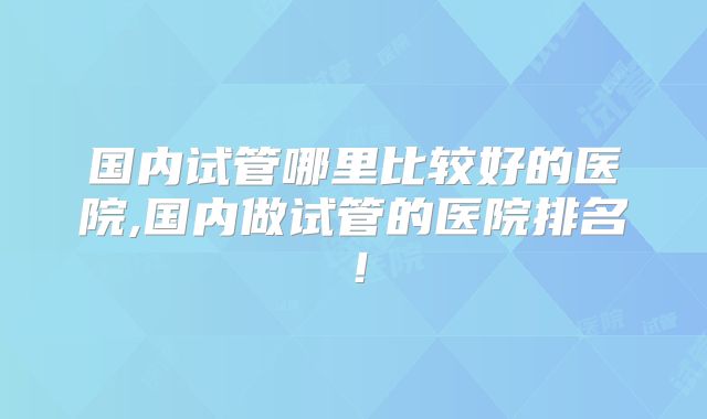 国内试管哪里比较好的医院,国内做试管的医院排名!