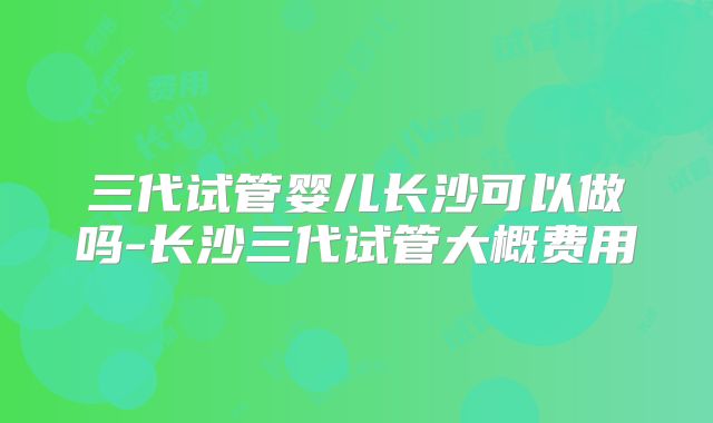 三代试管婴儿长沙可以做吗-长沙三代试管大概费用
