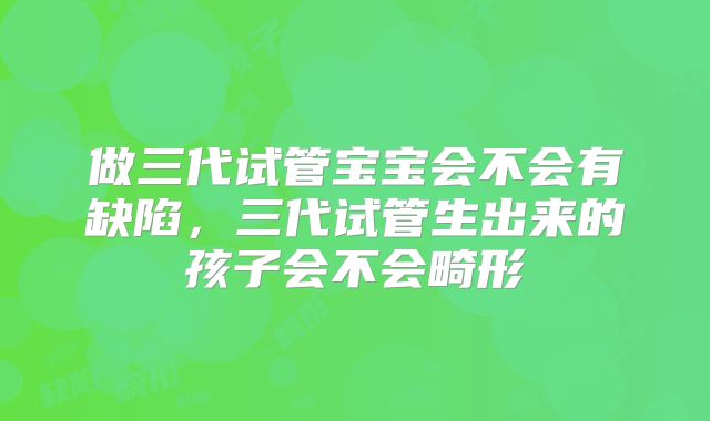 做三代试管宝宝会不会有缺陷，三代试管生出来的孩子会不会畸形