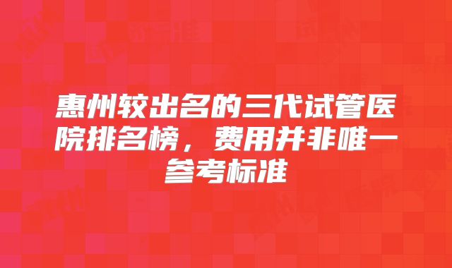 惠州较出名的三代试管医院排名榜，费用并非唯一参考标准