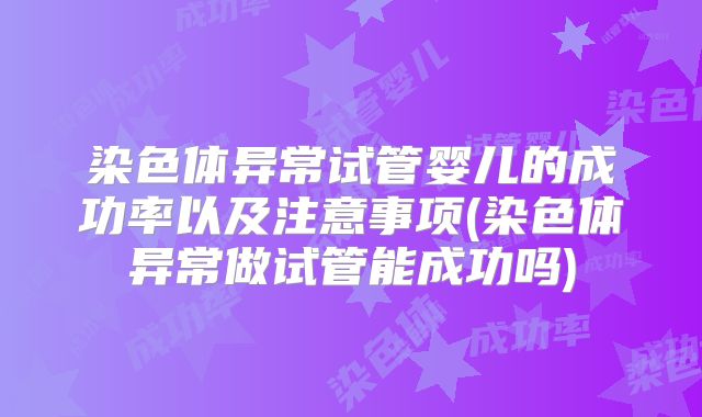 染色体异常试管婴儿的成功率以及注意事项(染色体异常做试管能成功吗)