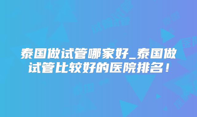 泰国做试管哪家好_泰国做试管比较好的医院排名!