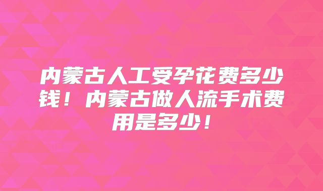 内蒙古人工受孕花费多少钱！内蒙古做人流手术费用是多少！