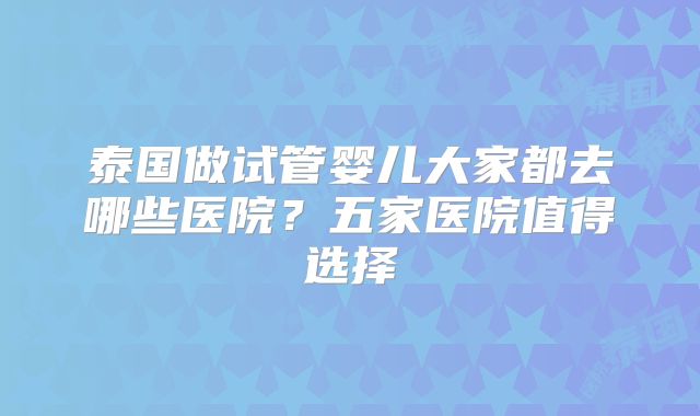 泰国做试管婴儿大家都去哪些医院？五家医院值得选择