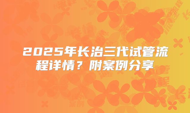 2025年长治三代试管流程详情？附案例分享