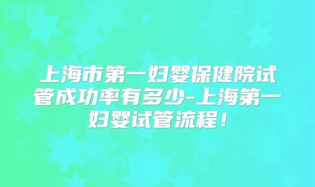 上海市第一妇婴保健院试管成功率有多少-上海第一妇婴试管流程！
