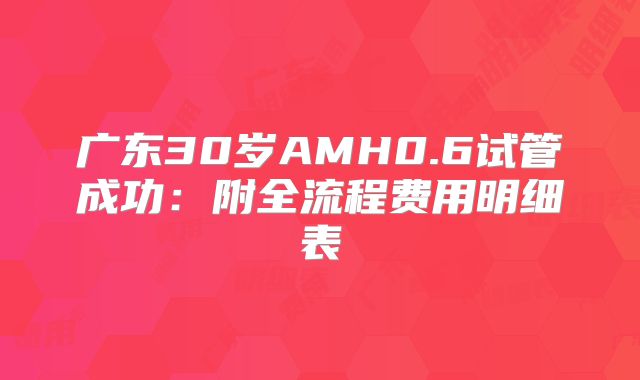 广东30岁AMH0.6试管成功：附全流程费用明细表