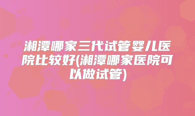 湘潭哪家三代试管婴儿医院比较好(湘潭哪家医院可以做试管)