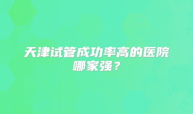 天津试管成功率高的医院哪家强？