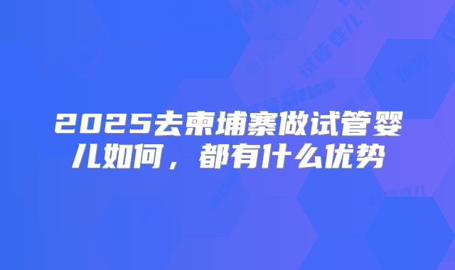 2025去柬埔寨做试管婴儿如何，都有什么优势