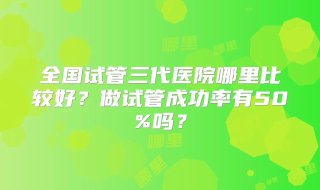全国试管三代医院哪里比较好？做试管成功率有50%吗？