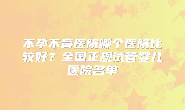 不孕不育医院哪个医院比较好？全国正规试管婴儿医院名单