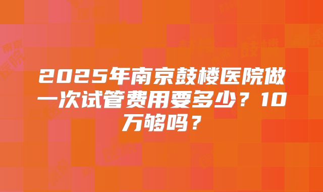 2025年南京鼓楼医院做一次试管费用要多少？10万够吗？