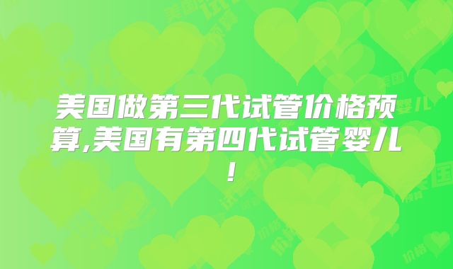 美国做第三代试管价格预算,美国有第四代试管婴儿！