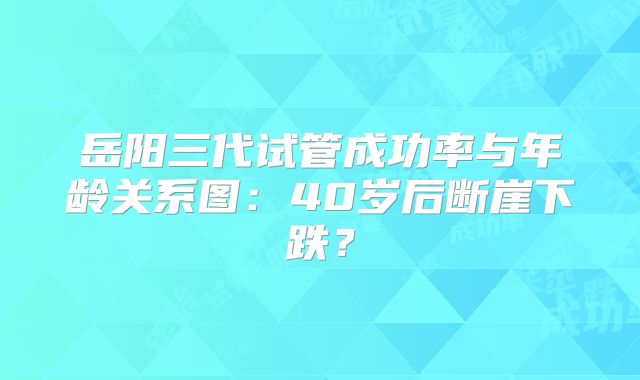 岳阳三代试管成功率与年龄关系图：40岁后断崖下跌？