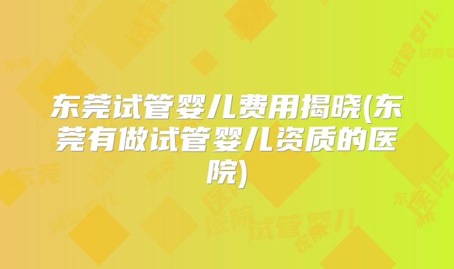 东莞试管婴儿费用揭晓(东莞有做试管婴儿资质的医院)
