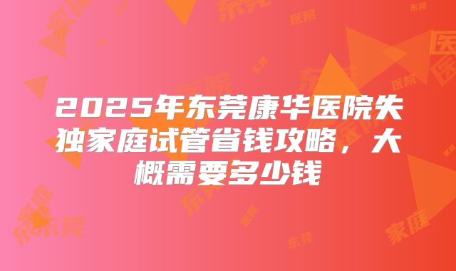 2025年东莞康华医院失独家庭试管省钱攻略，大概需要多少钱