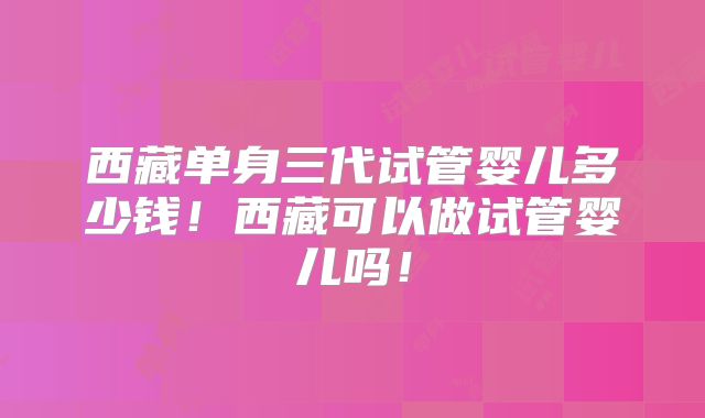 西藏单身三代试管婴儿多少钱!西藏可以做试管婴儿吗!