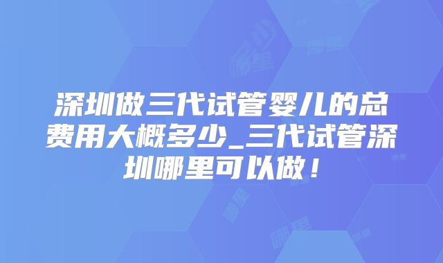 深圳做三代试管婴儿的总费用大概多少_三代试管深圳哪里可以做！