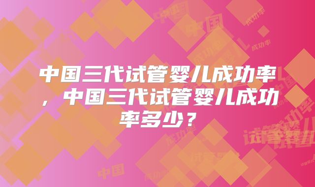 中国三代试管婴儿成功率,中国三代试管婴儿成功率多少?